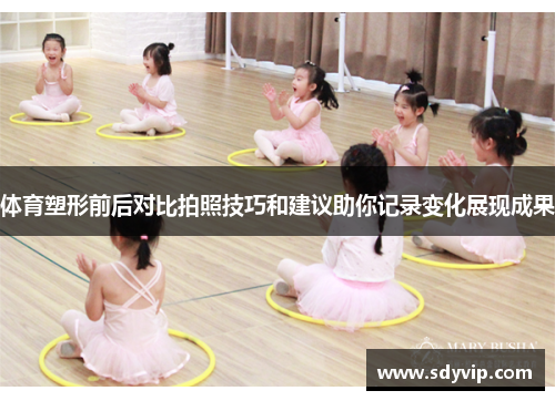 体育塑形前后对比拍照技巧和建议助你记录变化展现成果